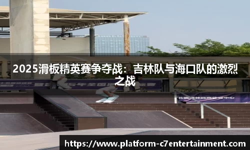 2025滑板精英赛争夺战：吉林队与海口队的激烈之战